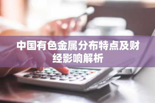 中国有色金属分布特点及财经影响解析