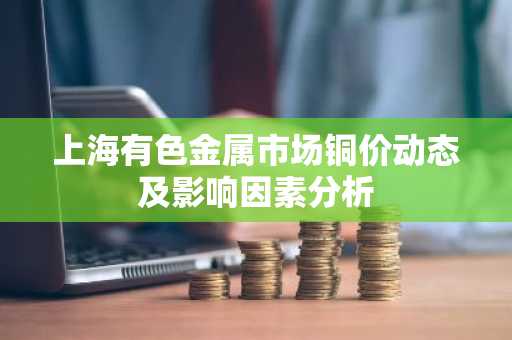 上海有色金属市场铜价动态及影响因素分析