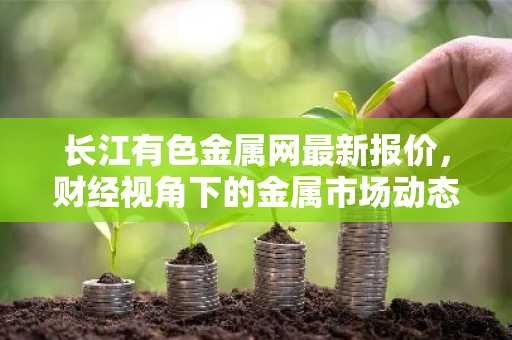 长江有色金属网最新报价，财经视角下的金属市场动态