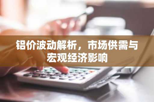 铝价波动解析，市场供需与宏观经济影响