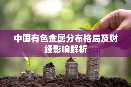 中国有色金属分布格局及财经影响解析