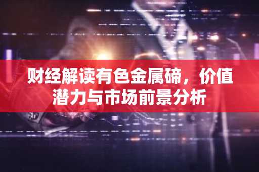 财经解读有色金属碲，价值潜力与市场前景分析