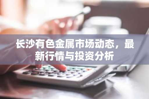 长沙有色金属市场动态,最新行情与投资分析