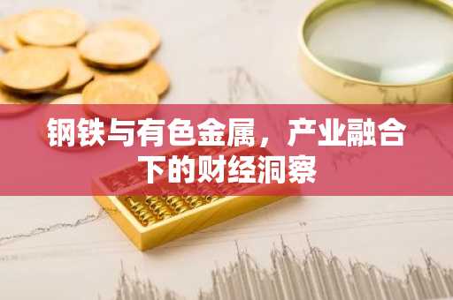 钢铁与有色金属，产业融合下的财经洞察