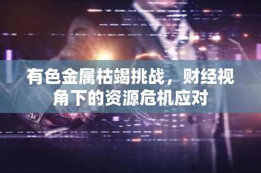 有色金属枯竭挑战，财经视角下的资源危机应对