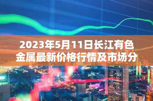 2023年5月11日长江有色金属最新价格行情及市场分析