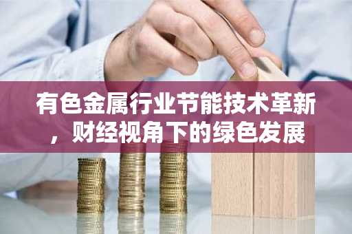 有色金属行业节能技术革新,财经视角下的绿色发展