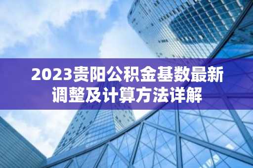 2023贵阳公积金基数最新调整及计算方法详解