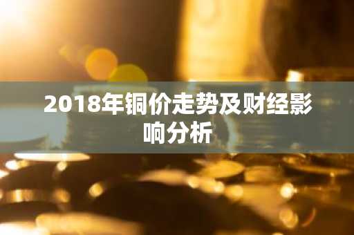 2018年铜价走势及财经影响分析
