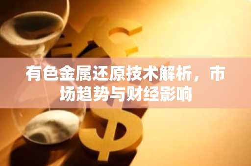 有色金属还原技术解析，市场趋势与财经影响