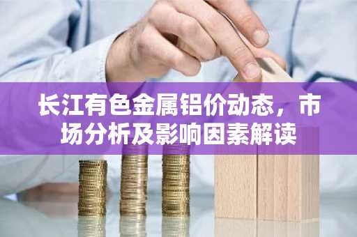 长江有色金属铝价动态，市场分析及影响因素解读