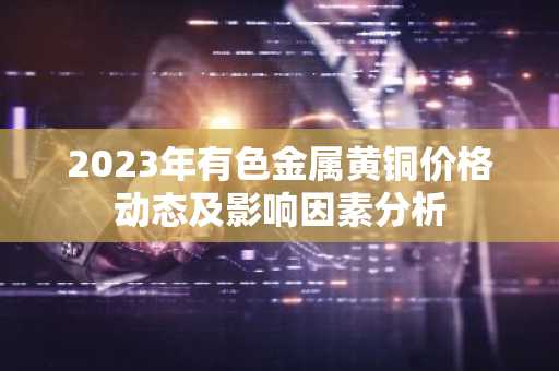2023年有色金属黄铜价格动态及影响因素分析