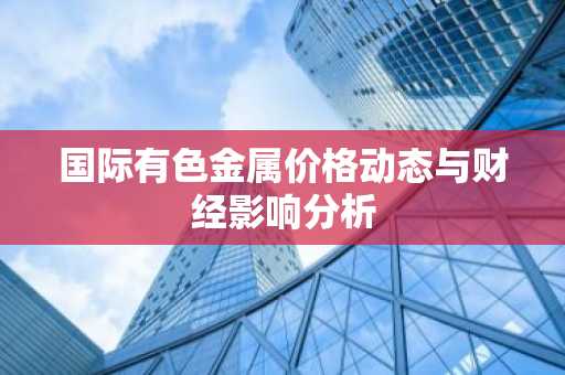 国际有色金属价格动态与财经影响分析