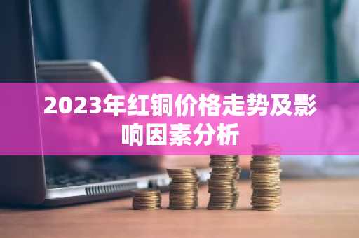 2023年红铜价格走势及影响因素分析