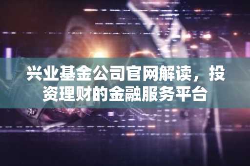 兴业基金公司官网解读，投资理财的金融服务平台