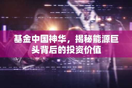 基金中国神华,揭秘能源巨头背后的投资价值