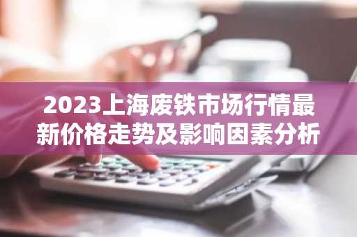 2023上海废铁市场行情最新价格走势及影响因素分析
