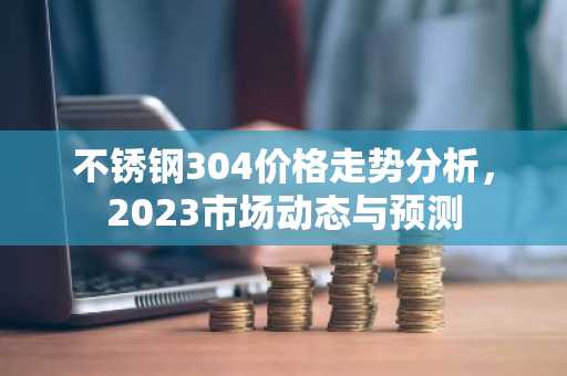 不锈钢304价格走势分析，2023市场动态与预测