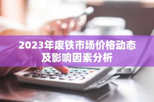 2023年废铁市场价格动态及影响因素分析