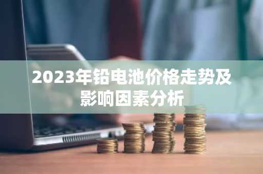 2023年铅电池价格走势及影响因素分析
