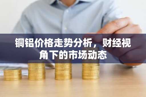 铜铝价格走势分析，财经视角下的市场动态