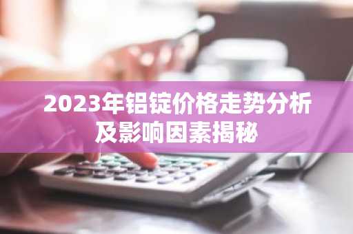 2023年铝锭价格走势分析及影响因素揭秘