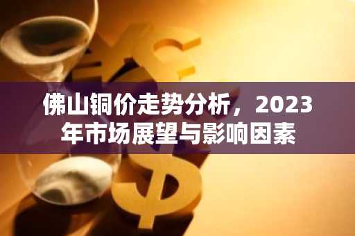 佛山铜价走势分析，2023年市场展望与影响因素