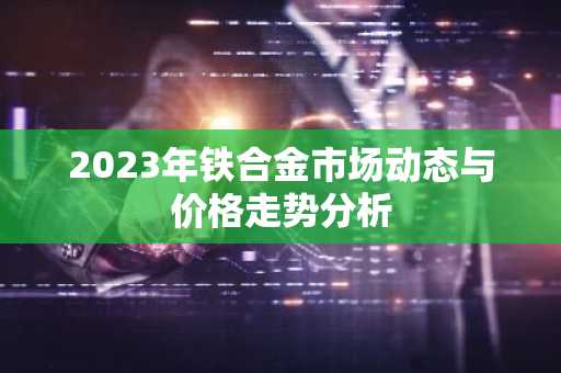 2023年铁合金市场动态与价格走势分析