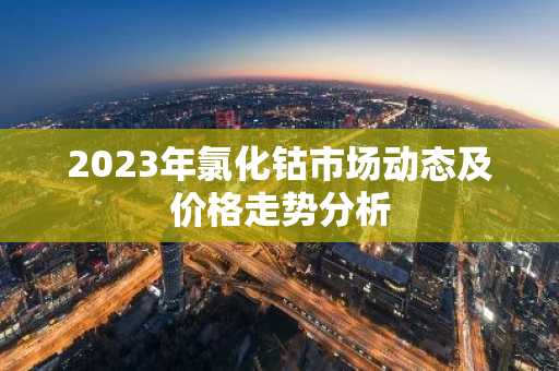 2023年氯化钴市场动态及价格走势分析