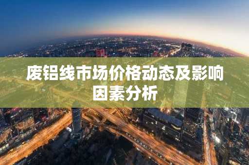 废铝线市场价格动态及影响因素分析