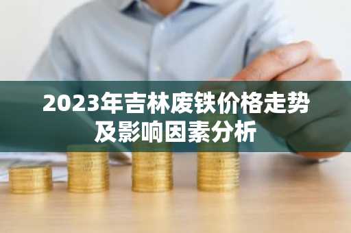 2023年吉林废铁价格走势及影响因素分析