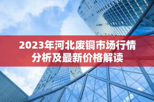 2023年河北废铜市场行情分析及最新价格解读