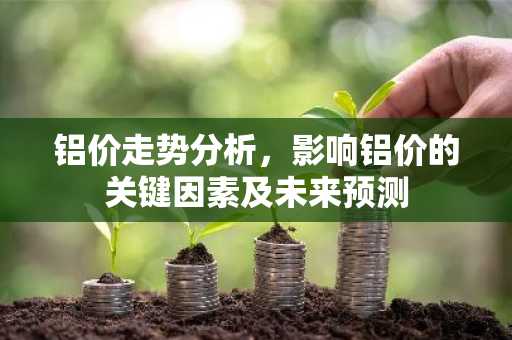 铝价走势分析，影响铝价的关键因素及未来预测