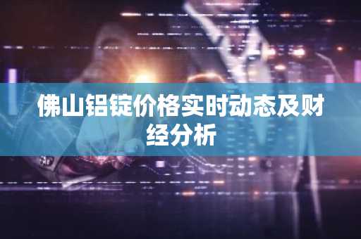 佛山铝锭价格实时动态及财经分析