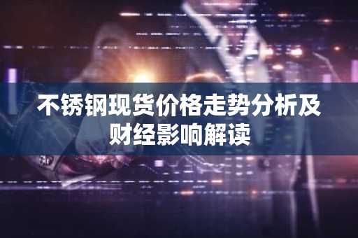 不锈钢现货价格走势分析及财经影响解读