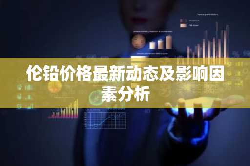 伦铅价格最新动态及影响因素分析