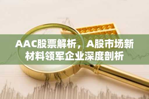 AAC股票解析,A股市场新材料领军企业深度剖析