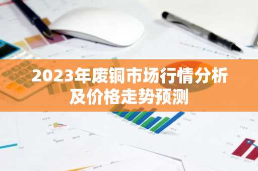 2023年废铜市场行情分析及价格走势预测