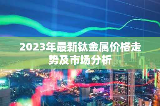 2023年最新钛金属价格走势及市场分析