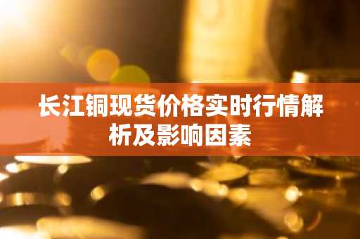 长江铜现货价格实时行情解析及影响因素