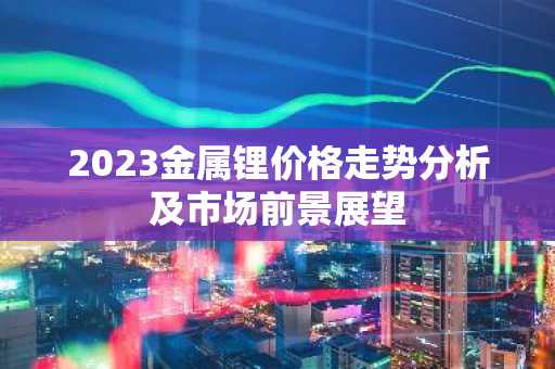 2023金属锂价格走势分析及市场前景展望