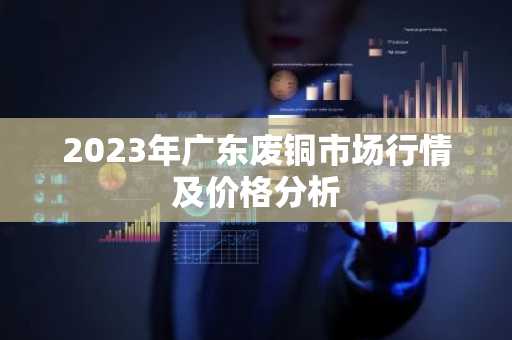 2023年广东废铜市场行情及价格分析