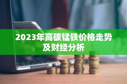 2023年高碳锰铁价格走势及财经分析