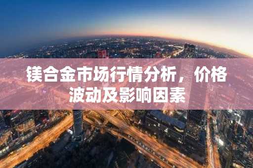 镁合金市场行情分析，价格波动及影响因素