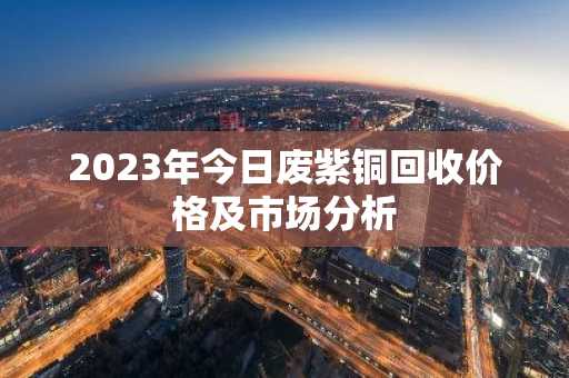2023年今日废紫铜回收价格及市场分析