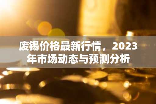 废锡价格最新行情，2023年市场动态与预测分析