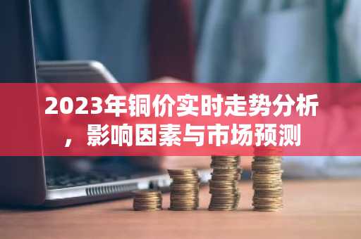 2023年铜价实时走势分析，影响因素与市场预测
