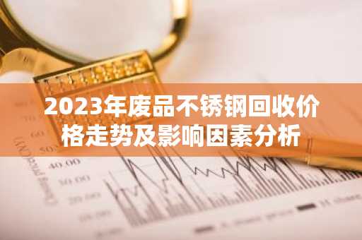 2023年废品不锈钢回收价格走势及影响因素分析