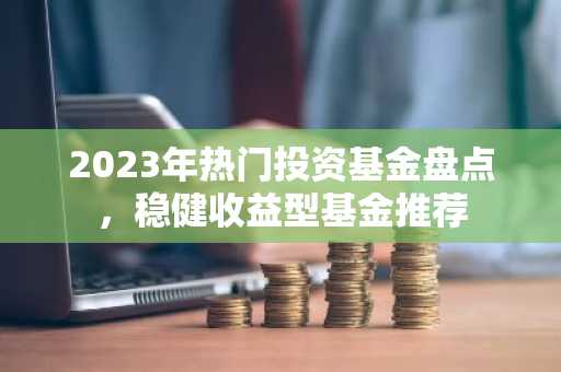 2023年热门投资基金盘点，稳健收益型基金推荐