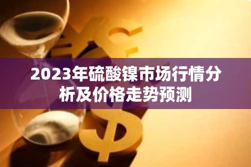 2023年硫酸镍市场行情分析及价格走势预测